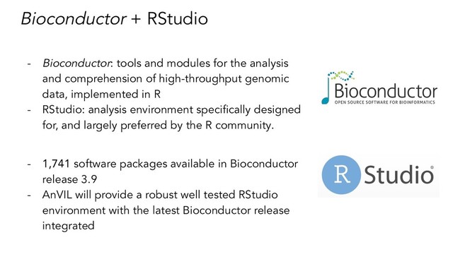 Bioconductor + RStudio
- Bioconductor: tools and modules for the analysis
and comprehension of high-throughput genomic
data, implemented in R
- RStudio: analysis environment speciﬁcally designed
for, and largely preferred by the R community.
- 1,741 software packages available in Bioconductor
release 3.9
- AnVIL will provide a robust well tested RStudio
environment with the latest Bioconductor release
integrated
