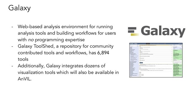 Galaxy
- Web-based analysis environment for running
analysis tools and building workﬂows for users
with no programming expertise
- Galaxy ToolShed, a repository for community
contributed tools and workﬂows, has 6,894
tools
- Additionally, Galaxy integrates dozens of
visualization tools which will also be available in
AnVIL.
