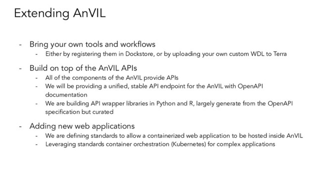 Extending AnVIL
- Bring your own tools and workﬂows
- Either by registering them in Dockstore, or by uploading your own custom WDL to Terra
- Build on top of the AnVIL APIs
- All of the components of the AnVIL provide APIs
- We will be providing a uniﬁed, stable API endpoint for the AnVIL with OpenAPI
documentation
- We are building API wrapper libraries in Python and R, largely generate from the OpenAPI
speciﬁcation but curated
- Adding new web applications
- We are deﬁning standards to allow a containerized web application to be hosted inside AnVIL
- Leveraging standards container orchestration (Kubernetes) for complex applications
