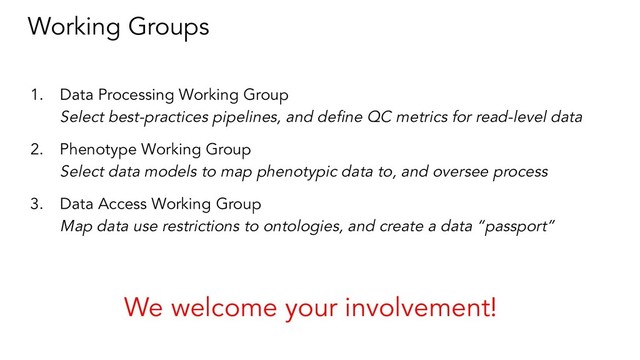 Working Groups
1. Data Processing Working Group
Select best-practices pipelines, and deﬁne QC metrics for read-level data
2. Phenotype Working Group
Select data models to map phenotypic data to, and oversee process
3. Data Access Working Group
Map data use restrictions to ontologies, and create a data “passport”
We welcome your involvement!
