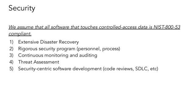 Security
We assume that all software that touches controlled-access data is NIST-800-53
compliant.
1) Extensive Disaster Recovery
2) Rigorous security program (personnel, process)
3) Continuous monitoring and auditing
4) Threat Assessment
5) Security-centric software development (code reviews, SDLC, etc)
