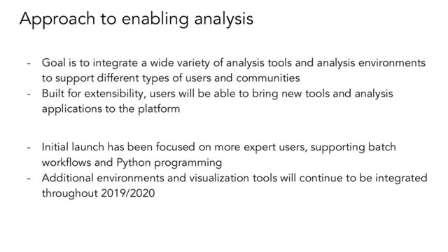 Approach to enabling analysis
- Goal is to integrate a wide variety of analysis tools and analysis environments
to support different types of users and communities
- Built for extensibility, users will be able to bring new tools and analysis
applications to the platform
- Initial launch has been focused on more expert users, supporting batch
workﬂows and Python programming
- Additional environments and visualization tools will continue to be integrated
throughout 2019/2020
