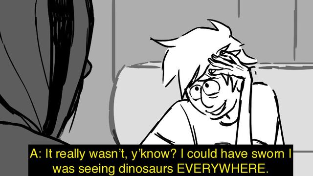 A: It really wasn’t, y’know? I could have sworn I
was seeing dinosaurs EVERYWHERE.
