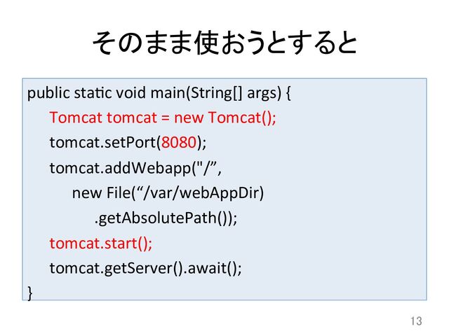 そのまま使おうとすると	
public	  stadc	  void	  main(String[]	  args)	  {	  
	  Tomcat	  tomcat	  =	  new	  Tomcat();	  
	  tomcat.setPort(8080);	  
	  tomcat.addWebapp("/”,	  
	   	  new	  File(“/var/webAppDir)	  
	   	   	  .getAbsolutePath());	  
	  tomcat.start();	  
	  tomcat.getServer().await();	  
}	
13	

