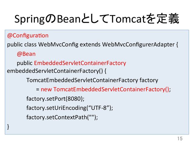 SpringのBeanとしてTomcatを定義	
@Conﬁguradon	  
public	  class	  WebMvcConﬁg	  extends	  WebMvcConﬁgurerAdapter	  {	  
	  @Bean	  
	  public	  EmbeddedServletContainerFactory	  
embeddedServletContainerFactory()	  {	  
	   	  TomcatEmbeddedServletContainerFactory	  factory	  	  
	   	   	  =	  new	  TomcatEmbeddedServletContainerFactory();	  
	   	  factory.setPort(8080);	  
	   	  factory.setUriEncoding(“UTF-­‐8”);	  
	   	  factory.setContextPath("");	  
}	
15	

