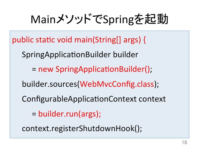 MainメソッドでSpringを起動	
public	  stadc	  void	  main(String[]	  args)	  {	  
	  SpringApplicadonBuilder	  builder	  	  
	   	  =	  new	  SpringApplicadonBuilder();	  
	  builder.sources(WebMvcConﬁg.class);	  
	  ConﬁgurableApplicadonContext	  context	  	  
	   	  =	  builder.run(args);	  
	  context.registerShutdownHook();	  
16	
