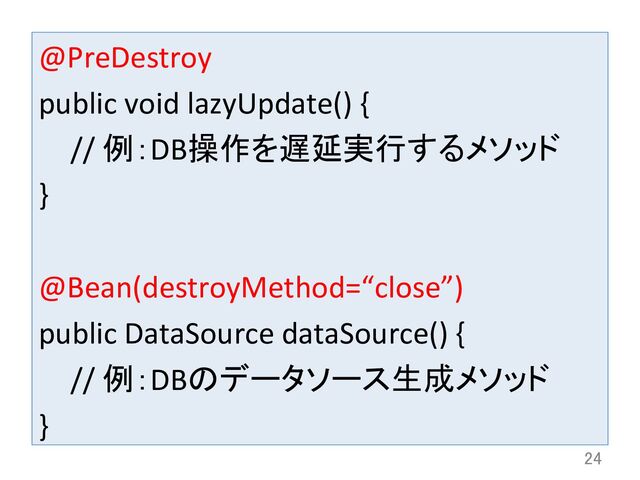 @PreDestroy	  
public	  void	  lazyUpdate()	  {	  
	  //	  例：DB操作を遅延実行するメソッド	  
}	  
	  
@Bean(destroyMethod=“close”)	  
public	  DataSource	  dataSource()	  {	  
	  //	  例：DBのデータソース生成メソッド	  
}	
24	

