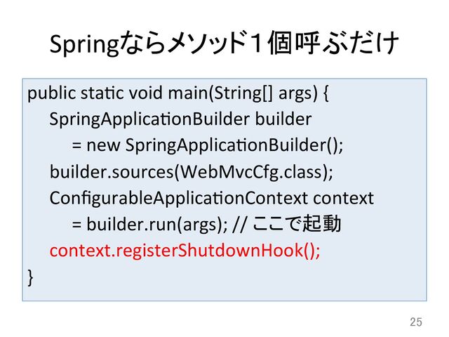 public	  stadc	  void	  main(String[]	  args)	  {	  
	  SpringApplicadonBuilder	  builder	  	  
	   	  =	  new	  SpringApplicadonBuilder();	  
	  builder.sources(WebMvcCfg.class);	  
	  ConﬁgurableApplicadonContext	  context	  	  
	   	  =	  builder.run(args);	  //	  ここで起動	  
	  context.registerShutdownHook();	  
}	
25	
Springならメソッド１個呼ぶだけ	
