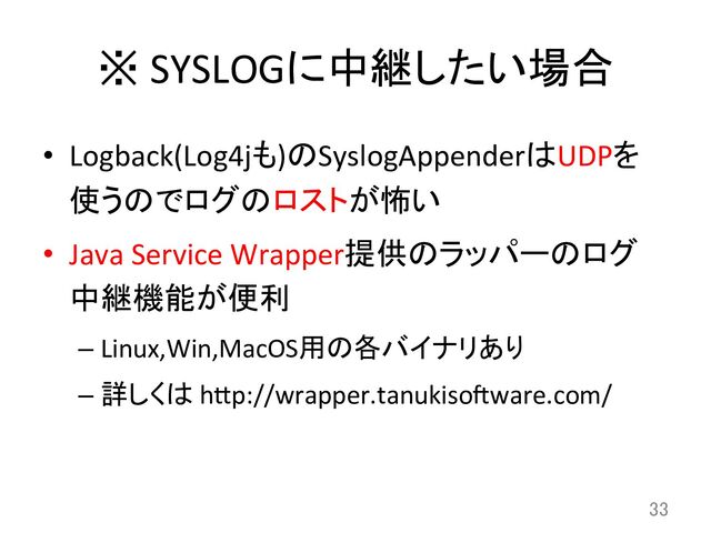 ※	  SYSLOGに中継したい場合	
•  Logback(Log4jも)のSyslogAppenderはUDPを
使うのでログのロストが怖い	  
•  Java	  Service	  Wrapper提供のラッパーのログ
中継機能が便利	  
– Linux,Win,MacOS用の各バイナリあり	  
– 詳しくは	  hCp://wrapper.tanukisowware.com/	
33	
