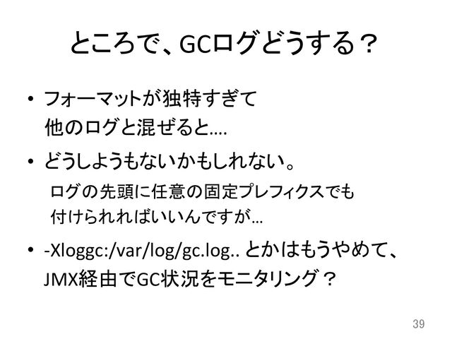 ところで、GCログどうする？	
•  フォーマットが独特すぎて	  
他のログと混ぜると….	  
•  どうしようもないかもしれない。	  
ログの先頭に任意の固定プレフィクスでも	  
付けられればいいんですが…	  
•  -­‐Xloggc:/var/log/gc.log..	  とかはもうやめて、
JMX経由でGC状況をモニタリング？	  
39	
