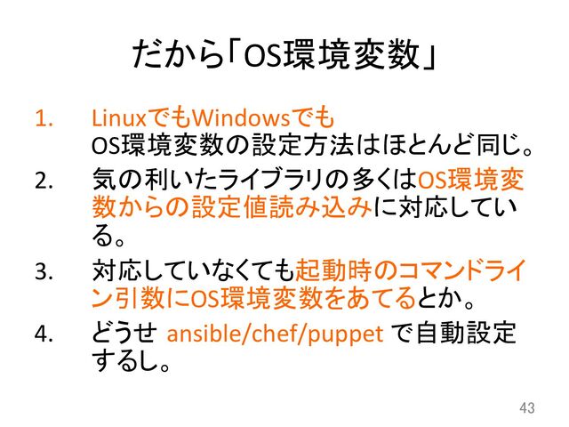 だから「OS環境変数」	
1.  LinuxでもWindowsでも	  
OS環境変数の設定方法はほとんど同じ。	  
2.  気の利いたライブラリの多くはOS環境変
数からの設定値読み込みに対応してい
る。	  
3.  対応していなくても起動時のコマンドライ
ン引数にOS環境変数をあてるとか。	  
4.  どうせ ansible/chef/puppet	  で自動設定
するし。	
43	
