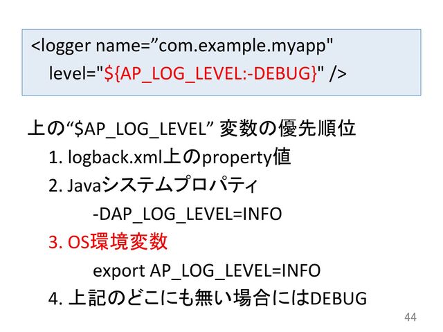 	  	
44	
上の“$AP_LOG_LEVEL”	  変数の優先順位	  
1. 	  logback.xml上のproperty値	  
2. 	  Javaシステムプロパティ	  
	   	   	  -­‐DAP_LOG_LEVEL=INFO	  
3. 	  OS環境変数	  
	   	   	  export	  AP_LOG_LEVEL=INFO	  
4. 	  上記のどこにも無い場合にはDEBUG	  
