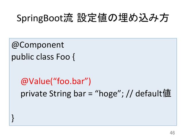 SpringBoot流 設定値の埋め込み方	
@Component	  
public	  class	  Foo	  {	  
	  
	  @Value(“foo.bar”)	  
	  private	  String	  bar	  =	  “hoge”;	  //	  default値	  	  
	  
}	
46	
