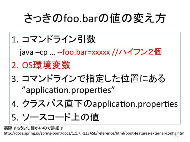 さっきのfoo.barの値の変え方	
1.  コマンドライン引数	  
java	  –cp	  …	  -­‐-­‐foo.bar=xxxxx	  //ハイフン２個	  
2.  OS環境変数	  
3.  コマンドラインで指定した位置にある	  
”applicadon.properdes”	  
4.  クラスパス直下のapplicadon.properdes	  
5.  ソースコード上の値	  
47	
実際はもう少し細かいので詳細は	  
hCp://docs.spring.io/spring-­‐boot/docs/1.1.7.RELEASE/reference/html/boot-­‐features-­‐external-­‐conﬁg.html	
