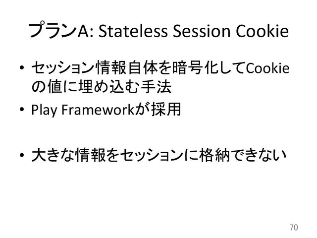 プランA:	  Stateless	  Session	  Cookie	
•  セッション情報自体を暗号化してCookie
の値に埋め込む手法	  
•  Play	  Frameworkが採用	  
•  大きな情報をセッションに格納できない	  
70	
