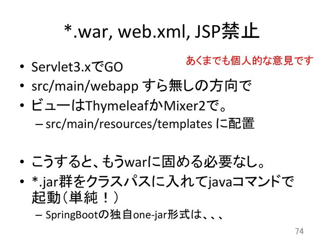 *.war,	  web.xml,	  JSP禁止	
•  Servlet3.xでGO	  
•  src/main/webapp	  すら無しの方向で	  
•  ビューはThymeleafかMixer2で。	  
– src/main/resources/templates	  に配置	  
•  こうすると、もうwarに固める必要なし。	  
•  *.jar群をクラスパスに入れてjavaコマンドで
起動（単純！）	  
–  SpringBootの独自one-­‐jar形式は、、、	
74	
あくまでも個人的な意見です	
