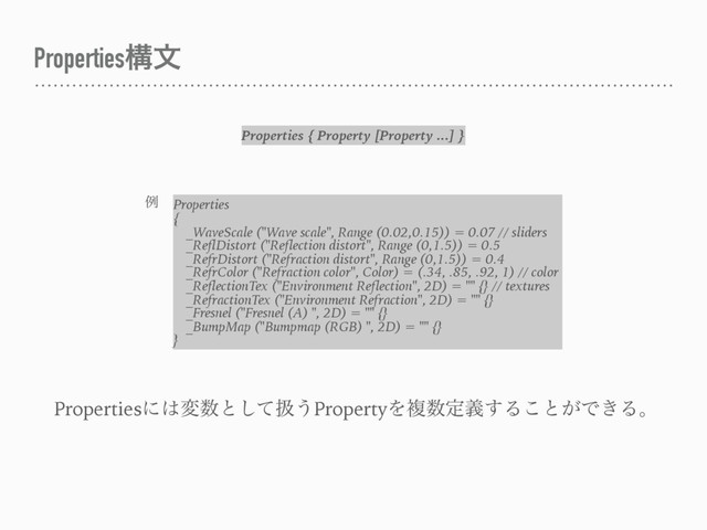 Propertiesߏจ
Properties { Property [Property ...] }
ྫ Properties
{
_WaveScale ("Wave scale", Range (0.02,0.15)) = 0.07 // sliders
_ReflDistort ("Reflection distort", Range (0,1.5)) = 0.5
_RefrDistort ("Refraction distort", Range (0,1.5)) = 0.4
_RefrColor ("Refraction color", Color) = (.34, .85, .92, 1) // color
_ReflectionTex ("Environment Reflection", 2D) = "" {} // textures
_RefractionTex ("Environment Refraction", 2D) = "" {}
_Fresnel ("Fresnel (A) ", 2D) = "" {}
_BumpMap ("Bumpmap (RGB) ", 2D) = "" {}
}
Propertiesʹ͸ม਺ͱͯ͠ѻ͏PropertyΛෳ਺ఆٛ͢Δ͜ͱ͕Ͱ͖Δɻ
