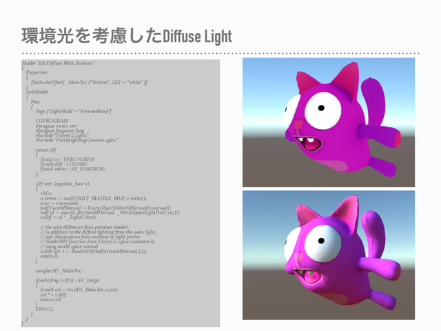 ؀ڥޫΛߟྀͨ͠Diffuse Light
Shader "Lit/Diffuse With Ambient"
{
Properties
{
[NoScaleOffset] _MainTex ("Texture", 2D) = "white" {}
}
SubShader
{
Pass
{
Tags {"LightMode"="ForwardBase"}
CGPROGRAM
#pragma vertex vert
#pragma fragment frag
#include "UnityCG.cginc"
#include "UnityLightingCommon.cginc"
struct v2f
{
float2 uv : TEXCOORD0;
fixed4 diff : COLOR0;
float4 vertex : SV_POSITION;
};
v2f vert (appdata_base v)
{
v2f o;
o.vertex = mul(UNITY_MATRIX_MVP, v.vertex);
o.uv = v.texcoord;
half3 worldNormal = UnityObjectToWorldNormal(v.normal);
half nl = max(0, dot(worldNormal, _WorldSpaceLightPos0.xyz));
o.diff = nl * _LightColor0;
// the only difference from previous shader:
// in addition to the diffuse lighting from the main light,
// add illumination from ambient or light probes
// ShadeSH9 function from UnityCG.cginc evaluates it,
// using world space normal
o.diff.rgb += ShadeSH9(half4(worldNormal,1));
return o;
}
sampler2D _MainTex;
fixed4 frag (v2f i) : SV_Target
{
fixed4 col = tex2D(_MainTex, i.uv);
col *= i.diff;
return col;
}
ENDCG
}
}
}
