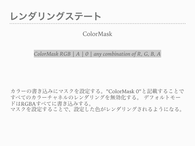 ϨϯμϦϯάεςʔτ
ColorMask
Χϥʔͷॻ͖ࠐΈʹϚεΫΛઃఆ͢Δɻ”ColorMask 0”ͱهࡌ͢Δ͜ͱͰ
͢΂ͯͷΧϥʔνϟωϧͷϨϯμϦϯάΛແޮԽ͢Δɻ σϑΥϧτϞʔ
υ͸RGBA͢΂ͯʹॻ͖ࠐΈ͢Δɻ
ϚεΫΛઃఆ͢Δ͜ͱͰɺઃఆͨ͠৭͕ϨϯμϦϯά͞ΕΔΑ͏ʹͳΔɻ
ColorMask RGB | A | 0 | any combination of R, G, B, A
