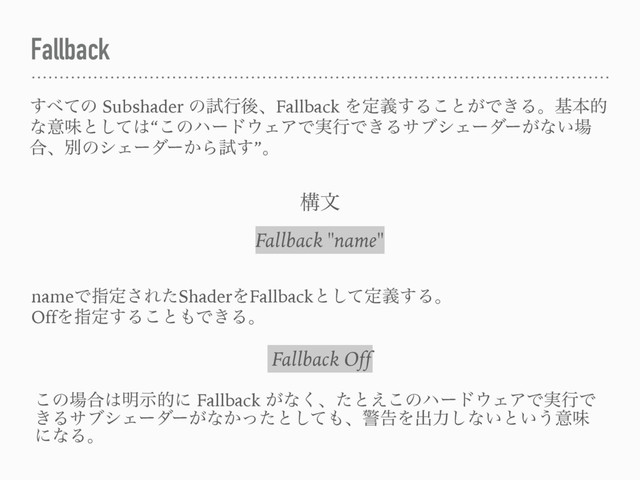 Fallback
͢΂ͯͷ Subshader ͷࢼߦޙɺFallback Λఆٛ͢Δ͜ͱ͕Ͱ͖Δɻجຊత
ͳҙຯͱͯ͠͸“͜ͷϋʔυ΢ΣΞͰ࣮ߦͰ͖ΔαϒγΣʔμʔ͕ͳ͍৔
߹ɺผͷγΣʔμʔ͔Βࢼ͢”ɻ
Fallback "name"
ߏจ
nameͰࢦఆ͞ΕͨShaderΛFallbackͱͯ͠ఆٛ͢Δɻ
OffΛࢦఆ͢Δ͜ͱ΋Ͱ͖Δɻ
Fallback Off
͜ͷ৔߹͸໌ࣔతʹ Fallback ͕ͳ͘ɺͨͱ͑͜ͷϋʔυ΢ΣΞͰ࣮ߦͰ
͖ΔαϒγΣʔμʔ͕ͳ͔ͬͨͱͯ͠΋ɺܯࠂΛग़ྗ͠ͳ͍ͱ͍͏ҙຯ
ʹͳΔɻ
