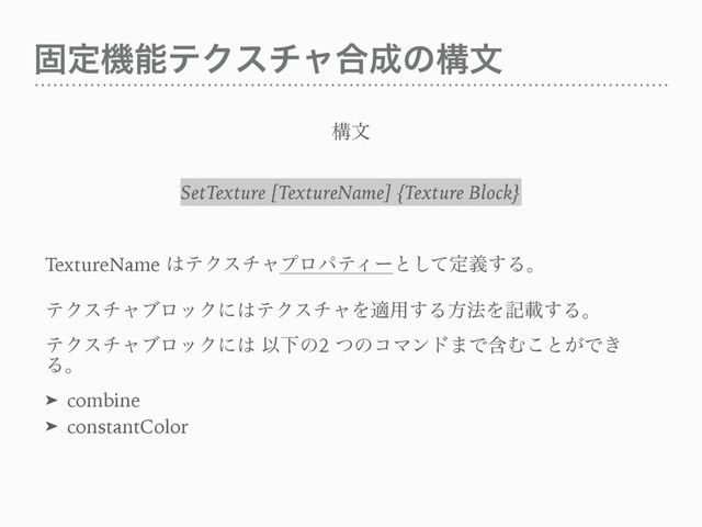 ݻఆػೳςΫενϟ߹੒ͷߏจ
ߏจ
SetTexture [TextureName] {Texture Block}
TextureName ͸ςΫενϟϓϩύςΟʔͱͯ͠ఆٛ͢Δɻ
ςΫενϟϒϩοΫʹ͸ςΫενϟΛద༻͢Δํ๏Λهࡌ͢Δɻ
ςΫενϟϒϩοΫʹ͸ ҎԼͷ2 ͭͷίϚϯυ·ͰؚΉ͜ͱ͕Ͱ͖
Δɻ
➤ combine
➤ constantColor
