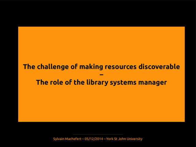 The challenge of making resources discoverable
–
The role of the library systems manager
Sylvain Machefert – 05/12/2014 – York St John University

