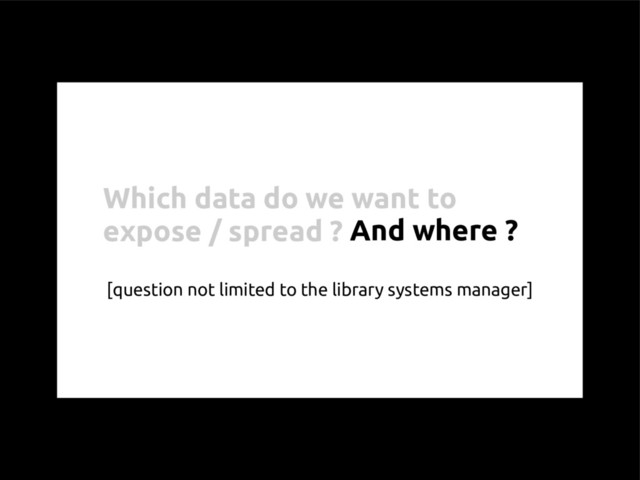 Which data do we want to
expose / spread ?
[question not limited to the library systems manager]
And where ?
