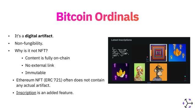 Bitcoin Ordinals
• It's a digital artifact.


• Non-fungibility.


• Why is it not NFT?


• Content is fully on-chain


• No external link


• Immutable


• Ethereum NFT (ERC 721) often does not contain
any actual artifact.


• Inscription is an added feature.
