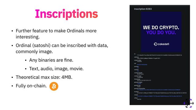 Inscriptions
• Further feature to make Ordinals more
interesting.


• Ordinal (satoshi) can be inscribed with data,
commonly image.


• Any binaries are
fi
ne.


• Text, audio, image, movie.


• Theoretical max size: 4MB.


• Fully on-chain.
