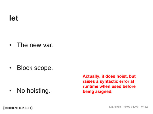 MADRID · NOV 21-22 · 2014
let
•  The new var.
•  Block scope.
•  No hoisting.
Actually, it does hoist, but
raises a syntactic error at
runtime when used before
being asigned.
