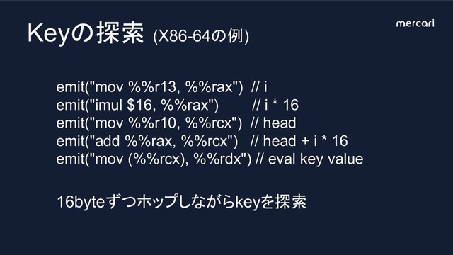 Keyの探索 (X86-64の例)
emit("mov %%r13, %%rax") // i
emit("imul $16, %%rax") // i * 16
emit("mov %%r10, %%rcx") // head
emit("add %%rax, %%rcx") // head + i * 16
emit("mov (%%rcx), %%rdx") // eval key value
16byteずつホップしながらkeyを探索
