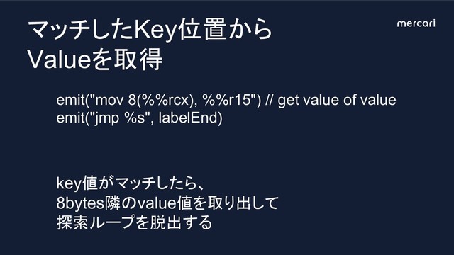 マッチしたKey位置から
Valueを取得
emit("mov 8(%%rcx), %%r15") // get value of value
emit("jmp %s", labelEnd)
key値がマッチしたら、
8bytes隣のvalue値を取り出して
探索ループを脱出する
