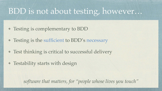 BDD is not about testing, however…
Testing is complementary to BDD
Testing is the sufﬁcient to BDD’s necessary
Test thinking is critical to successful delivery
Testability starts with design
software that matters, for “people whose lives you touch”
