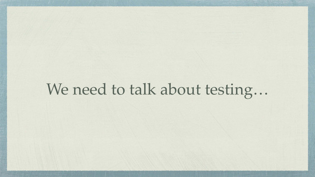 We need to talk about testing…
