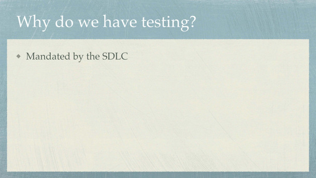 Why do we have testing?
Mandated by the SDLC

