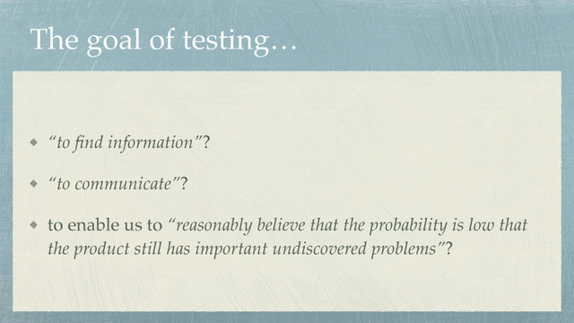 The goal of testing…
“to ﬁnd information”?
“to communicate”?
to enable us to “reasonably believe that the probability is low that
the product still has important undiscovered problems”?
