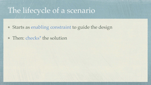The lifecycle of a scenario
Starts as enabling constraint to guide the design
Then: checks* the solution
