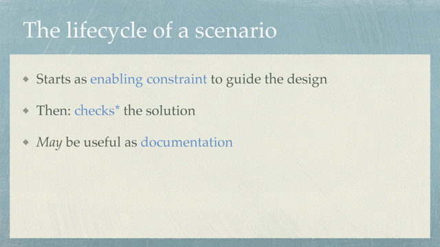 The lifecycle of a scenario
Starts as enabling constraint to guide the design
Then: checks* the solution
May be useful as documentation
