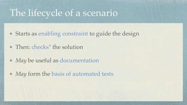 The lifecycle of a scenario
Starts as enabling constraint to guide the design
Then: checks* the solution
May be useful as documentation
May form the basis of automated tests
