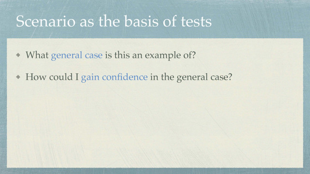 Scenario as the basis of tests
What general case is this an example of?
How could I gain conﬁdence in the general case?
