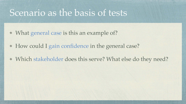 Scenario as the basis of tests
What general case is this an example of?
How could I gain conﬁdence in the general case?
Which stakeholder does this serve? What else do they need?
