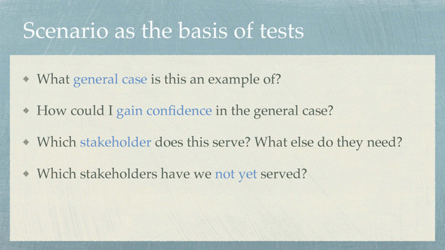 Scenario as the basis of tests
What general case is this an example of?
How could I gain conﬁdence in the general case?
Which stakeholder does this serve? What else do they need?
Which stakeholders have we not yet served?

