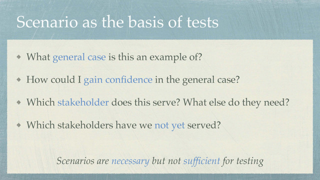 Scenario as the basis of tests
What general case is this an example of?
How could I gain conﬁdence in the general case?
Which stakeholder does this serve? What else do they need?
Which stakeholders have we not yet served?
Scenarios are necessary but not sufﬁcient for testing
