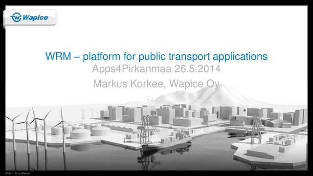 Slide 1, © by Wapice
Slide 1, © by Wapice
WRM – platform for public transport applications
Apps4Pirkanmaa 26.5.2014
Markus Korkee, Wapice Oy
