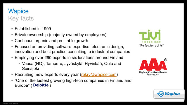 Slide 2, © by Wapice
 Established in 1999
 Private ownership (majority owned by employees)
 Continous organic and profitable growth
 Focused on providing software expertise, electronic design,
innovation and best practice consulting to industrial companies
 Employing over 260 experts in six locations around Finland
 Vaasa (HQ), Tampere, Jyväskylä, Hyvinkää, Oulu and
Seinäjoki
 Recruiting new experts every year (rekry@wapice.com)
 ”One of the fastest growing high-tech companies in Finland and
Europe” ( )
Wapice
Key facts
”Perfect ten points”
