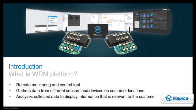 Slide 4, © by Wapice
Introduction
What is WRM platform?
 Remote monitoring and control tool
 Gathers data from different sensors and devices on customer locations
 Analyses collected data to display information that is relevant to the customer
