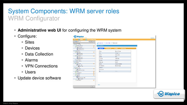 Slide 9, © by Wapice
System Components: WRM server roles
WRM Configurator
 Administrative web UI for configuring the WRM system
 Configure:
 Sites
 Devices
 Data Collection
 Alarms
 VPN Connections
 Users
 Update device software
