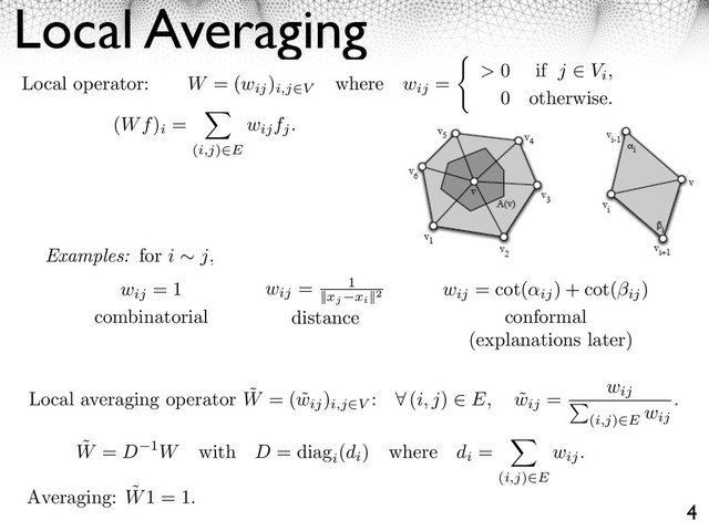 Local Averaging
4
Local operator: W = (wij
)
i,j V
where wij
= > 0 if j Vi,
0 otherwise.
(Wf)
i
=
(i,j) E
wijfj.
Examples: for i j,
wij
= 1
combinatorial
wij
= 1
||xj xi
||2
distance
wij
= cot(
ij
) + cot(⇥ij
)
conformal
Local averaging operator ˜
W = ( ˜
wij
)
i,j V
: ⇥ (i, j) E, ˜
wij
= wij
(i,j) E
wij
.
˜
W = D 1W with D = diag
i
(di
) where di
=
(i,j)⇥E
wij.
Averaging: ˜
W1 = 1.
(explanations later)
