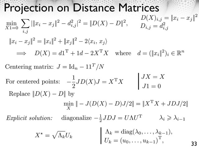 Projection on Distance Matrices
33
D(X)
i,j
= ||xi xj
||2
Di,j
= d2
i,j
||xi xj
||2 = ||xi
||2 + ||xj
||2 2⇥xi, xj
⇤
min
X1=0
i,j
|||xi xj
||2 d2
i,j
|2 = ||D(X) D||2,
=⇥ D(X) = d1T + 1d 2XTX where d = (||xi
||2)
i
⇤ Rn
For centered points:
Centering matrix: J = Id
n
11T /N
1
2JD(X)J = XTX
JX = X
J1 = 0
Replace ||D(X) D|| by
Explicit solution: diagonalize 1
2
JDJ = U UT
i i 1
k
= diag(
0, . . . , k 1
),
Uk
= (u0, . . . , uk 1
)T,
X =
kUk
min
X
|| J(D(X) D)J/2|| = ||XTX + JDJ/2||
