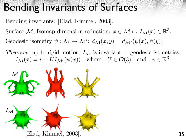 Bending Invariants of Surfaces
35
Bending invariants: [Elad, Kimmel, 2003].
Surface M, Isomap dimension reduction: x ⇥ M ⇤ IM
(x) ⇥ R3.
Geodesic isometry : M M : dM
(x, y) = dM
( (x), (y)).
Theorem: up to rigid motion, IM
is invariant to geodesic isometries:
IM
(x) = v + UIM
( (x)) where U O(3) and v R3.
[Elad, Kimmel, 2003].
M
IM
